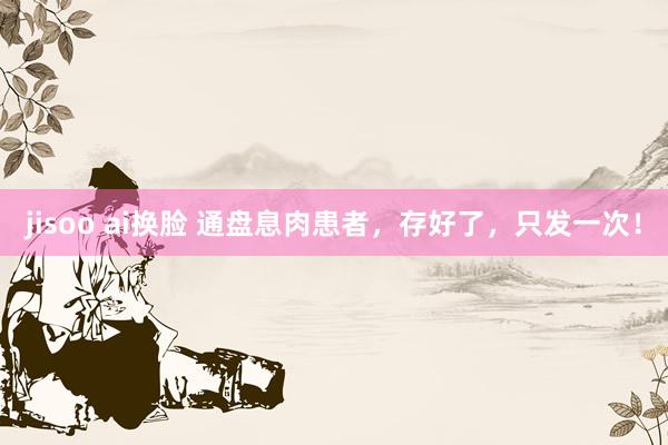 jisoo ai换脸 通盘息肉患者，存好了，只发一次！