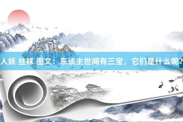 人妖 丝袜 图文：东谈主世间有三宝，它们是什么呢？