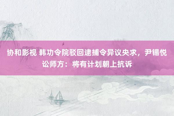 协和影视 韩功令院驳回逮捕令异议央求，尹锡悦讼师方：将有计划朝上抗诉