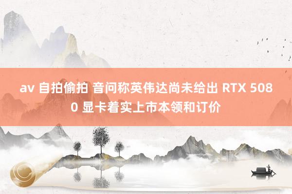 av 自拍偷拍 音问称英伟达尚未给出 RTX 5080 显卡着实上市本领和订价