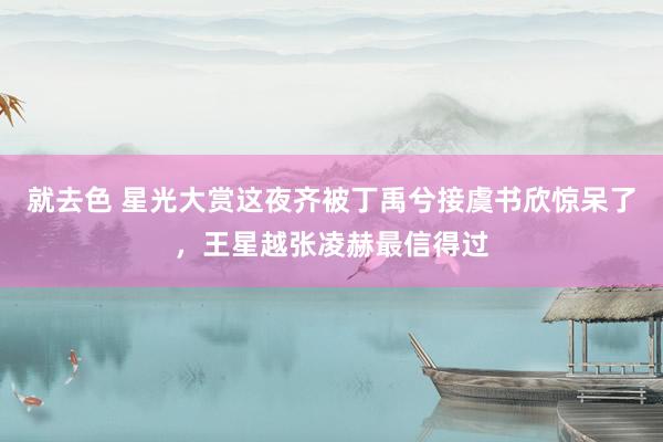 就去色 星光大赏这夜齐被丁禹兮接虞书欣惊呆了，王星越张凌赫最信得过
