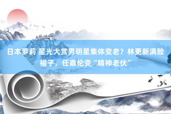 日本萝莉 星光大赏男明星集体变老？林更新满脸褶子，任嘉伦变“精神老伙”