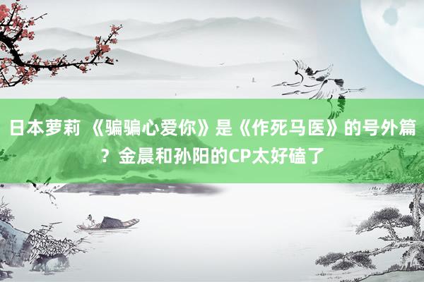 日本萝莉 《骗骗心爱你》是《作死马医》的号外篇？金晨和孙阳的CP太好磕了