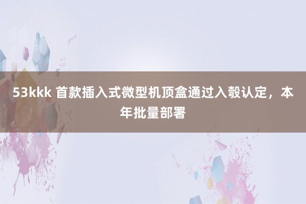 53kkk 首款插入式微型机顶盒通过入彀认定，本年批量部署