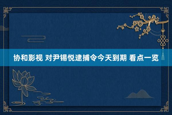 协和影视 对尹锡悦逮捕令今天到期 看点一览