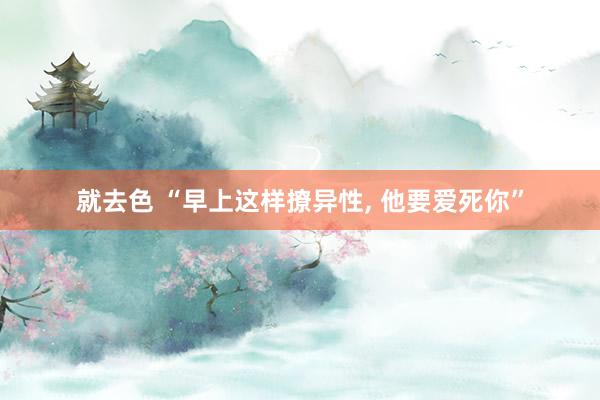 就去色 “早上这样撩异性， 他要爱死你”