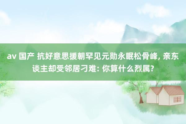 av 国产 抗好意思援朝罕见元勋永眠松骨峰， 亲东谈主却受邻居刁难: 你算什么烈属?