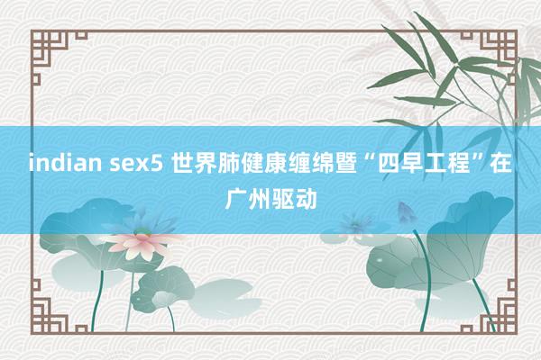indian sex5 世界肺健康缠绵暨“四早工程”在广州驱动