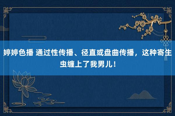 婷婷色播 通过性传播、径直或盘曲传播，这种寄生虫缠上了我男儿！