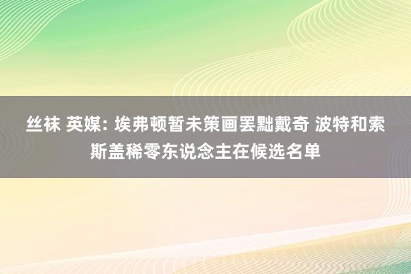 丝袜 英媒: 埃弗顿暂未策画罢黜戴奇 波特和索斯盖稀零东说念主在候选名单