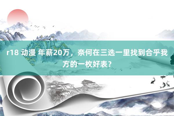 r18 动漫 年薪20万，奈何在三选一里找到合乎我方的一枚好表？
