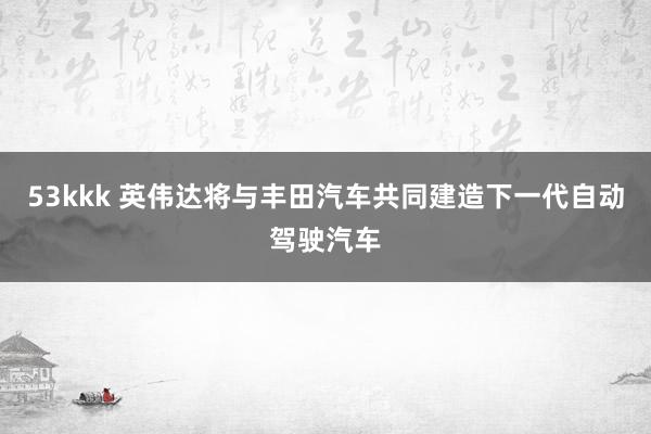 53kkk 英伟达将与丰田汽车共同建造下一代自动驾驶汽车