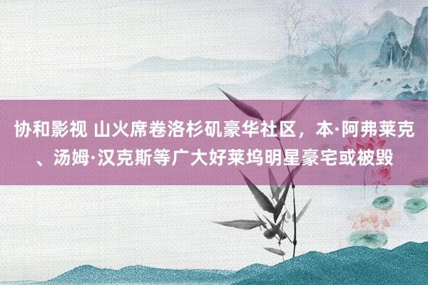 协和影视 山火席卷洛杉矶豪华社区，本·阿弗莱克、汤姆·汉克斯等广大好莱坞明星豪宅或被毁
