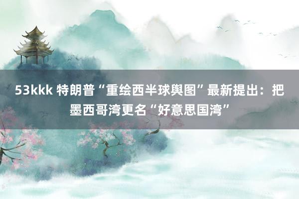 53kkk 特朗普“重绘西半球舆图”最新提出：把墨西哥湾更名“好意思国湾”