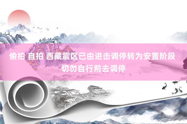 偷拍 自拍 西藏震区已由进击调停转为安置阶段 切勿自行前去调停