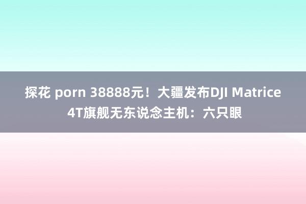 探花 porn 38888元！大疆发布DJI Matrice 4T旗舰无东说念主机：六只眼