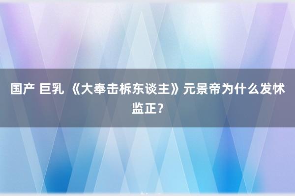 国产 巨乳 《大奉击柝东谈主》元景帝为什么发怵监正？