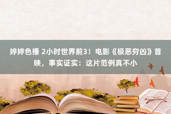 婷婷色播 2小时世界前3！电影《极恶穷凶》首映，事实证实：这片范例真不小