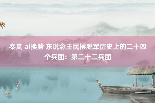 秦岚 ai换脸 东说念主民摆脱军历史上的二十四个兵团：第二十二兵团