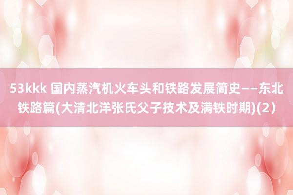 53kkk 国内蒸汽机火车头和铁路发展简史——东北铁路篇(大清北洋张氏父子技术及满铁时期)(2）
