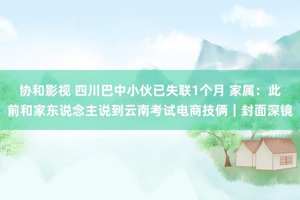 协和影视 四川巴中小伙已失联1个月 家属：此前和家东说念主说到云南考试电商技俩｜封面深镜