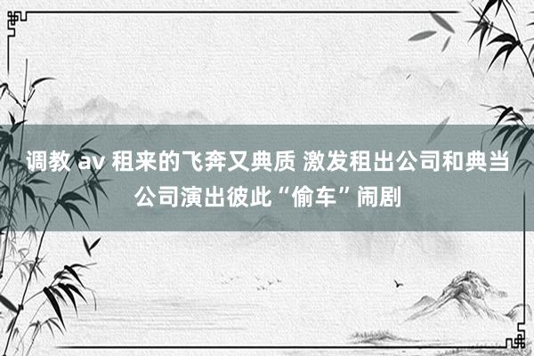 调教 av 租来的飞奔又典质 激发租出公司和典当公司演出彼此“偷车”闹剧