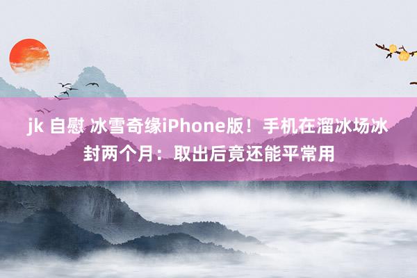 jk 自慰 冰雪奇缘iPhone版！手机在溜冰场冰封两个月：取出后竟还能平常用