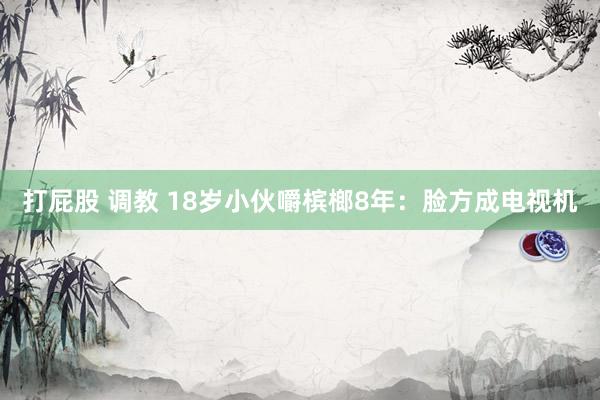 打屁股 调教 18岁小伙嚼槟榔8年：脸方成电视机