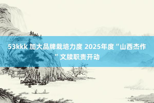 53kkk 加大品牌栽培力度 2025年度“山西杰作”文牍职责开动