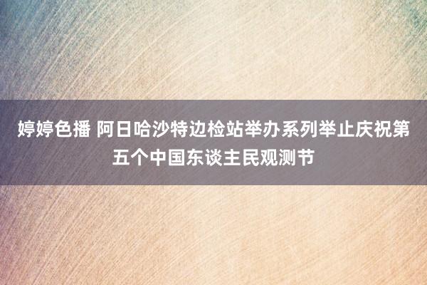 婷婷色播 阿日哈沙特边检站举办系列举止庆祝第五个中国东谈主民观测节