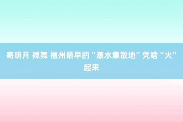 寄明月 裸舞 福州最早的“潮水集散地”凭啥“火”起来