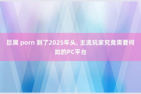 巨屌 porn 到了2025年头， 主流玩家究竟需要何如的PC平台