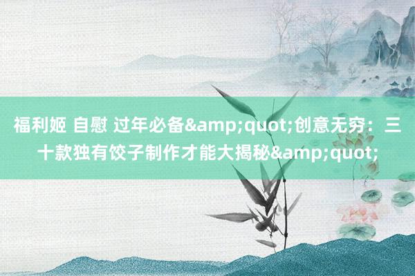 福利姬 自慰 过年必备&quot;创意无穷：三十款独有饺子制作才能大揭秘&quot;