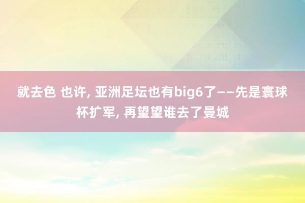 就去色 也许， 亚洲足坛也有big6了——先是寰球杯扩军， 再望望谁去了曼城