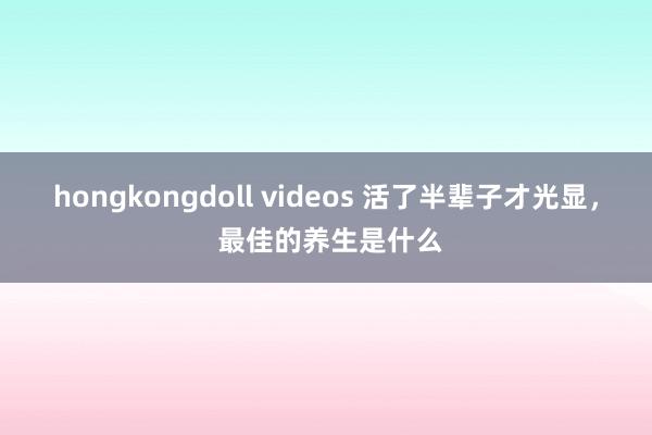 hongkongdoll videos 活了半辈子才光显, 最佳的养生是什么