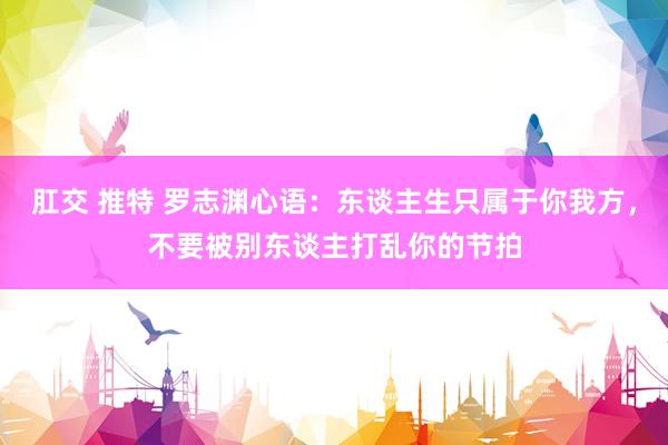 肛交 推特 罗志渊心语：东谈主生只属于你我方，不要被别东谈主打乱你的节拍