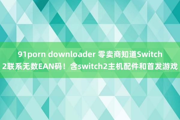 91porn downloader 零卖商知道Switch2联系无数EAN码！含switch2主机配件和首发游戏