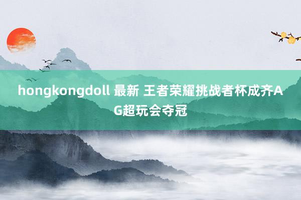 hongkongdoll 最新 王者荣耀挑战者杯成齐AG超玩会夺冠