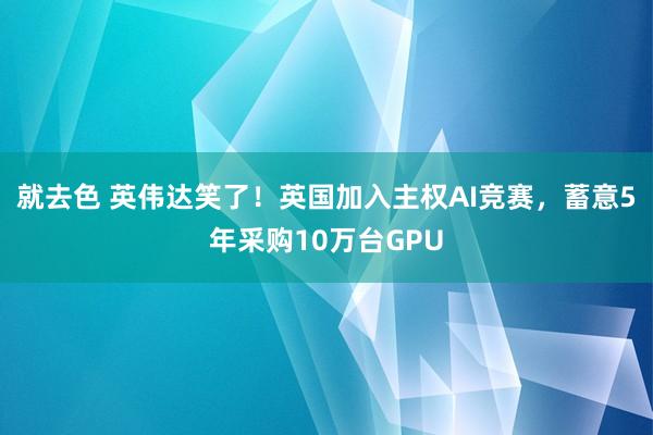 就去色 英伟达笑了！英国加入主权AI竞赛，蓄意5年采购10万台GPU