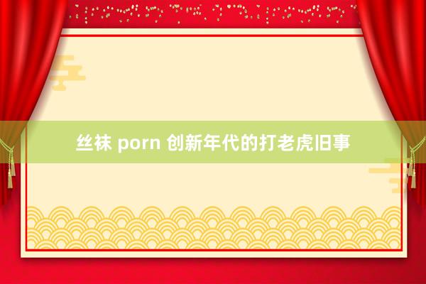 丝袜 porn 创新年代的打老虎旧事