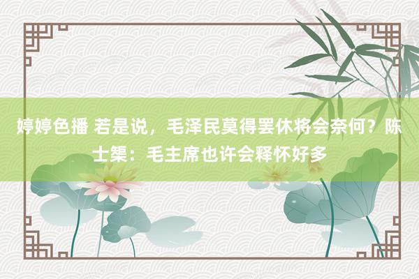 婷婷色播 若是说，毛泽民莫得罢休将会奈何？陈士榘：毛主席也许会释怀好多