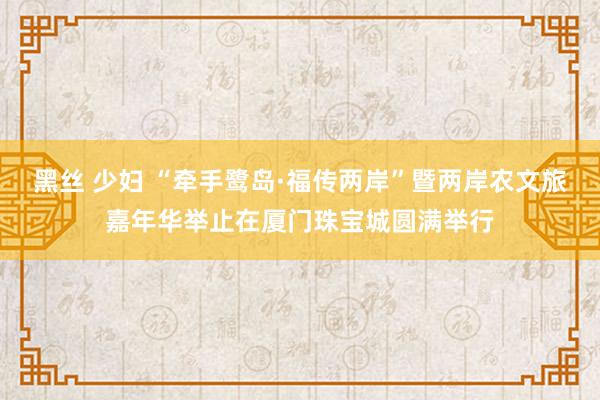 黑丝 少妇 “牵手鹭岛·福传两岸”暨两岸农文旅嘉年华举止在厦门珠宝城圆满举行