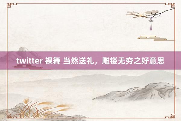 twitter 裸舞 当然送礼，雕镂无穷之好意思