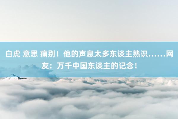 白虎 意思 痛别！他的声息太多东谈主熟识……网友：万千中国东谈主的记念！