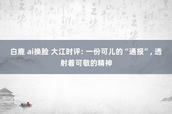 白鹿 ai换脸 大江时评: 一份可儿的“通报”， 透射着可敬的精神