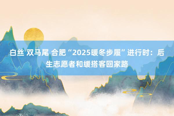 白丝 双马尾 合肥“2025暖冬步履”进行时：后生志愿者和缓搭客回家路