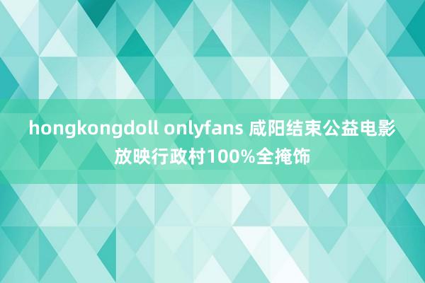 hongkongdoll onlyfans 咸阳结束公益电影放映行政村100%全掩饰