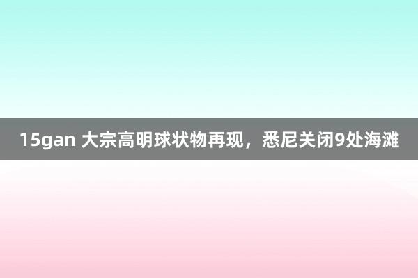 15gan 大宗高明球状物再现,悉尼关闭9处海滩