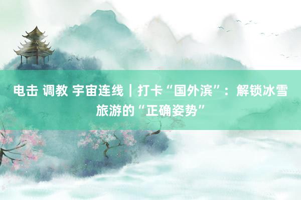 电击 调教 宇宙连线｜打卡“国外滨”：解锁冰雪旅游的“正确姿势”