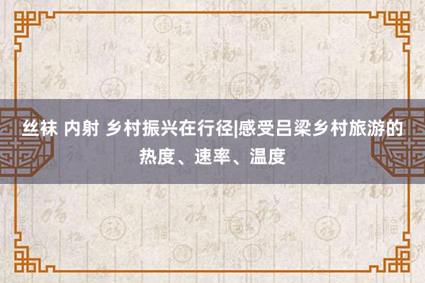 丝袜 内射 乡村振兴在行径|感受吕梁乡村旅游的热度、速率、温度